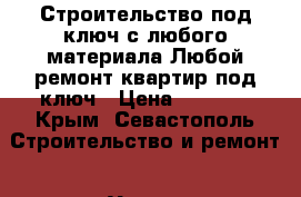 Строительство под ключ с любого материала.Любой ремонт квартир под ключ › Цена ­ 1 000 - Крым, Севастополь Строительство и ремонт » Услуги   